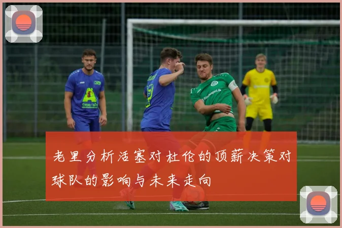 老里分析活塞对杜伦的顶薪决策对球队的影响与未来走向
