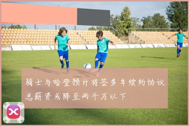 骑士与哈登预计将签多年续约协议总薪资或降至两千万以下