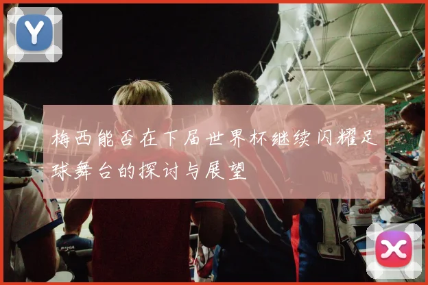 梅西能否在下届世界杯继续闪耀足球舞台的探讨与展望