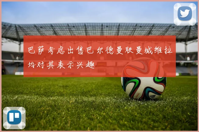 巴萨考虑出售巴尔德曼联曼城维拉均对其表示兴趣