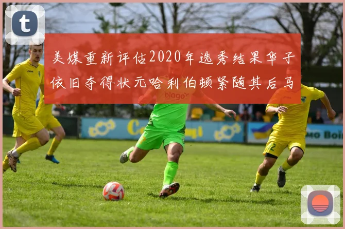 美媒重新评估2020年选秀结果华子依旧夺得状元哈利伯顿紧随其后马克西位列探花