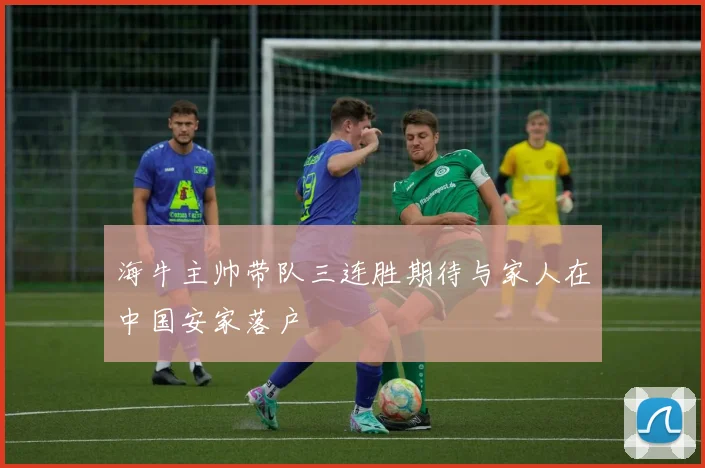 海牛主帅带队三连胜期待与家人在中国安家落户