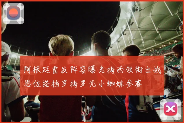 阿根廷首发阵容曝光梅西领衔出战恩佐搭档罗梅罗无小蜘蛛参赛