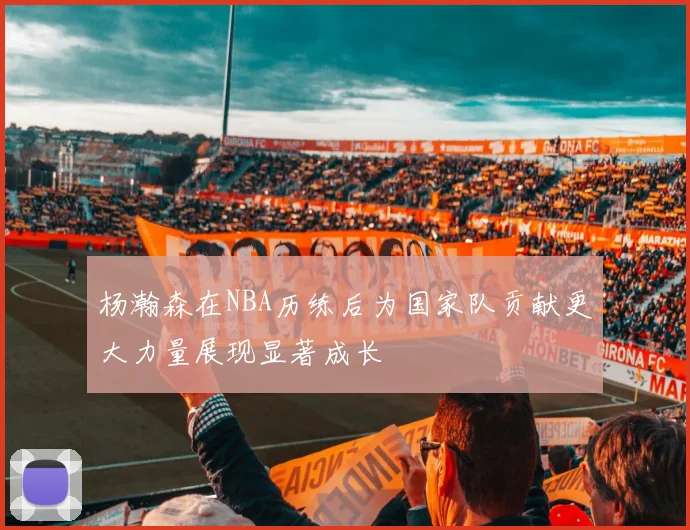 杨瀚森在NBA历练后为国家队贡献更大力量展现显著成长