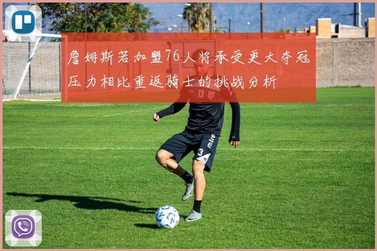 詹姆斯若加盟76人将承受更大夺冠压力相比重返骑士的挑战分析