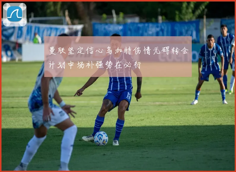 曼联坚定信心乌加特伤情无碍转会计划中场补强势在必行
