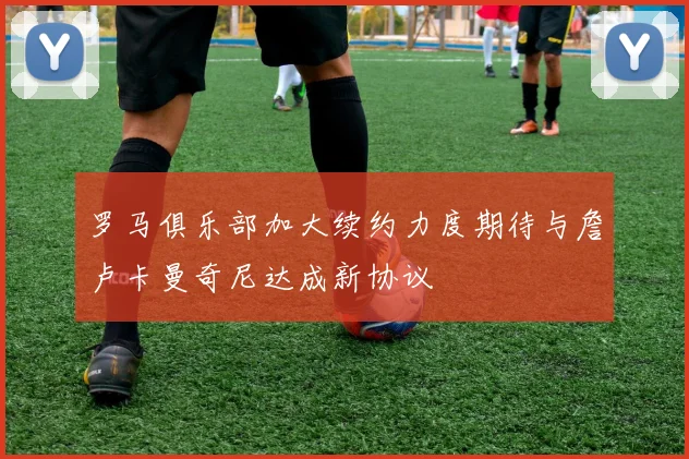 罗马俱乐部加大续约力度期待与詹卢卡曼奇尼达成新协议