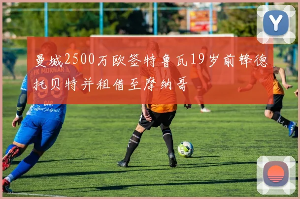 曼城2500万欧签特鲁瓦19岁前锋德托贝特并租借至摩纳哥