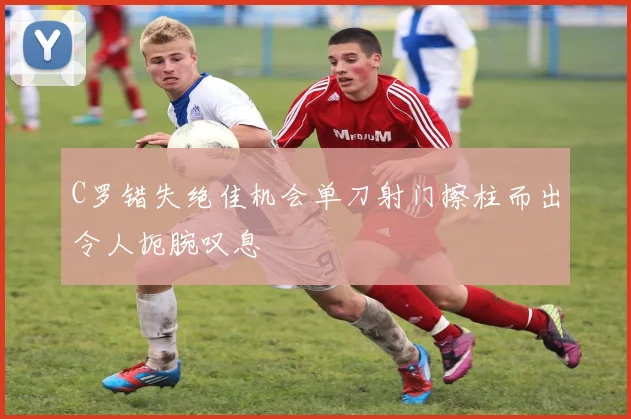 C罗错失绝佳机会单刀射门擦柱而出令人扼腕叹息