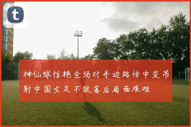 神仙球惊艳全场对手边路传中变吊射中国女足不敌落后局面艰难